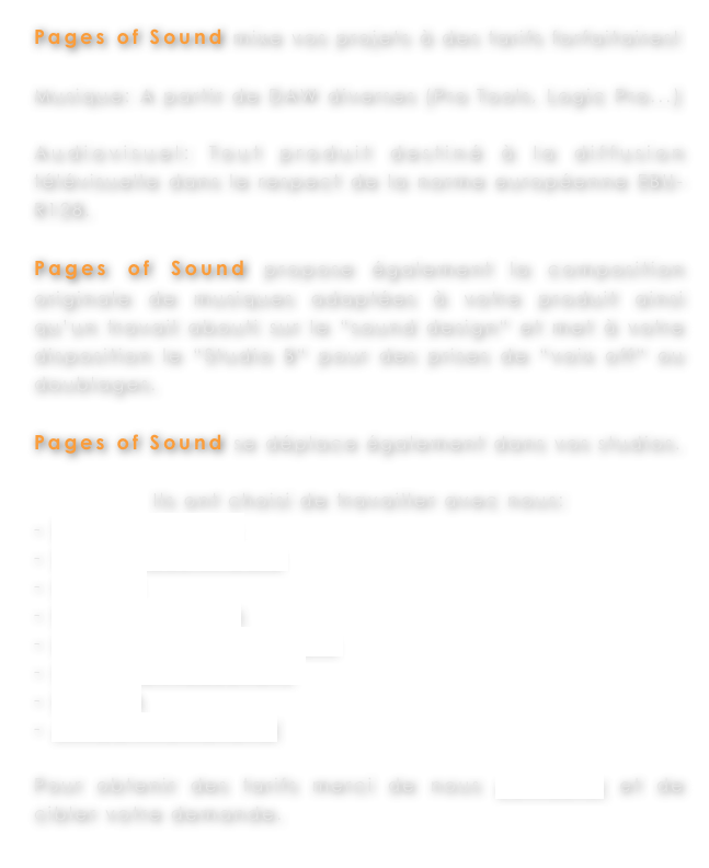 Pages of Sound mixe vos projets à des tarifs forfaitaires!

Musique: A partir de DAW diverses (Pro Tools, Logic Pro...)

Audiovisuel: Tout produit destiné à la diffusion télévisuelle dans le respect de la norme européenne EBU-R128. 

Pages of Sound propose également la composition originale de musiques adaptées à votre produit ainsi qu’un travail abouti sur le “sound design“ et met à votre disposition le “Studio B“ pour des prises de “voix off“ ou doublages. 

Pages of Sound se déplace également dans vos studios.

Ils ont choisi de travailler avec nous:
 Solid State Logic
 Studio Made in Casa
 GB Prod
 France Télévision
 LFX Centaure Productions
 Corsesca Productions 
 l’AGHJA
 ATACC international

Pour obtenir des tarifs merci de nous contacter et de cibler votre demande. 
